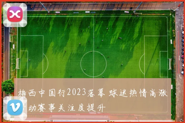 梅西中国行2023落幕 球迷热情高涨带动赛事关注度提升