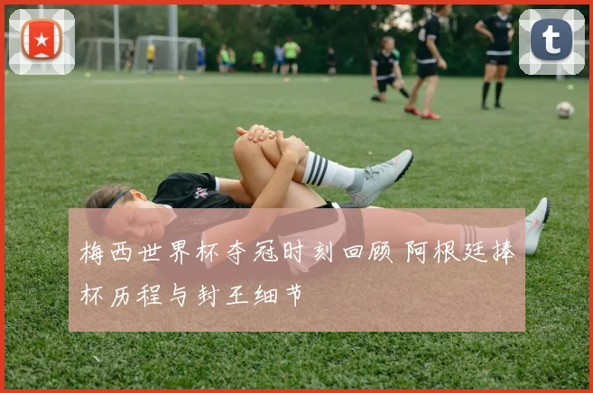 梅西世界杯夺冠时刻回顾 阿根廷捧杯历程与封王细节