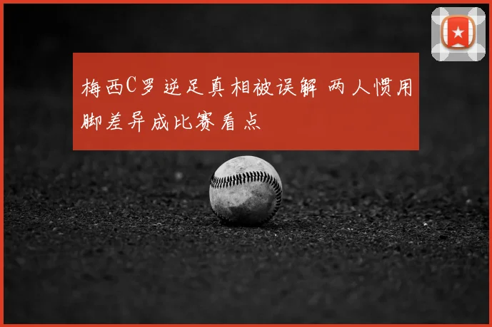 梅西C罗逆足真相被误解 两人惯用脚差异成比赛看点