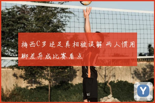 梅西C罗逆足真相被误解 两人惯用脚差异成比赛看点