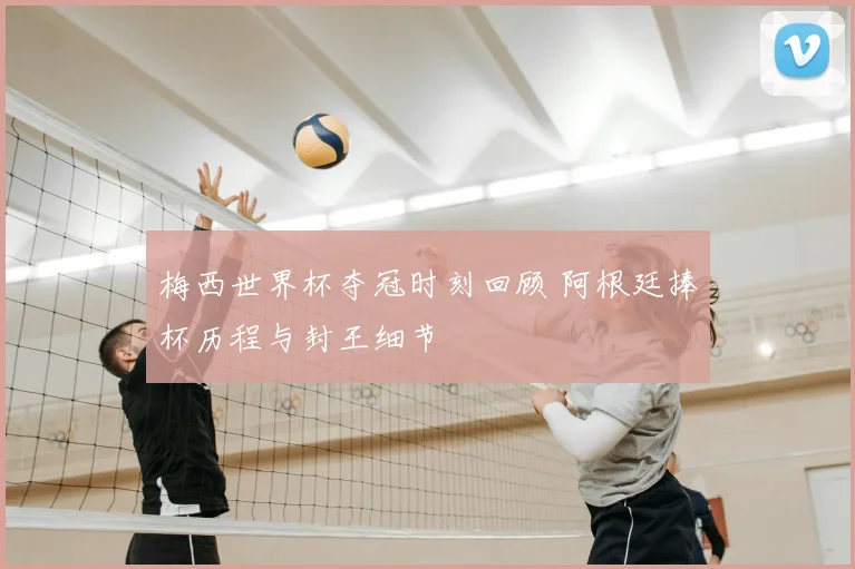 梅西世界杯夺冠时刻回顾 阿根廷捧杯历程与封王细节