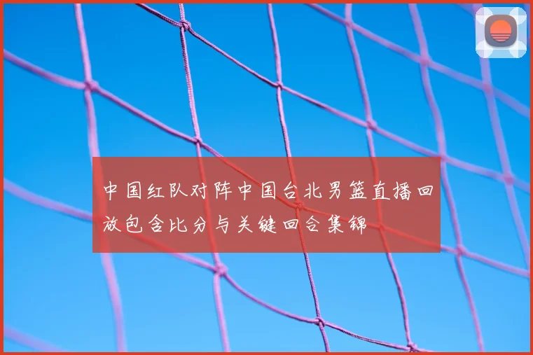 中国红队对阵中国台北男篮直播回放包含比分与关键回合集锦