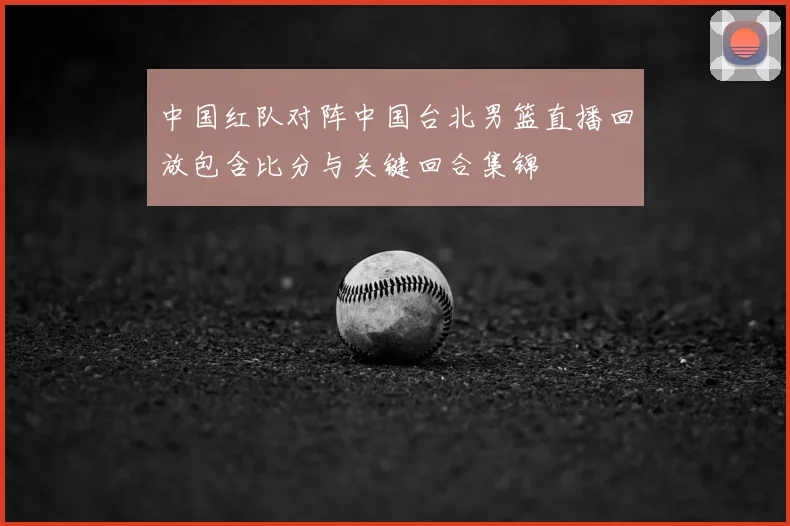 中国红队对阵中国台北男篮直播回放包含比分与关键回合集锦