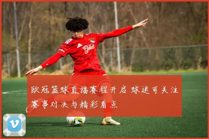 欧冠篮球直播赛程开启 球迷可关注赛事对决与精彩看点