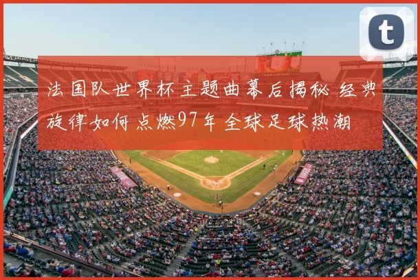 法国队世界杯主题曲幕后揭秘 经典旋律如何点燃97年全球足球热潮