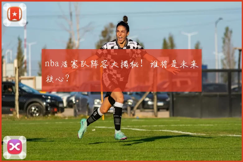 nba活塞队阵容大揭秘！谁将是未来核心？