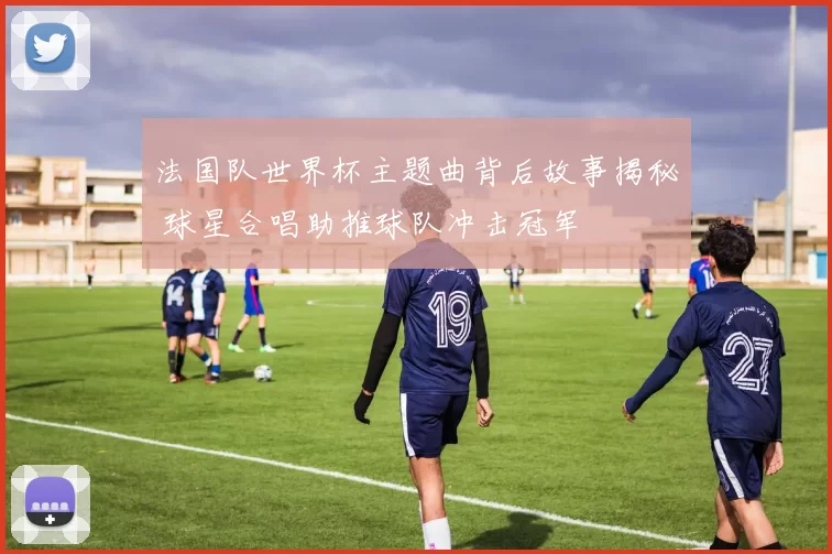 法国队世界杯主题曲背后故事揭秘 球星合唱助推球队冲击冠军