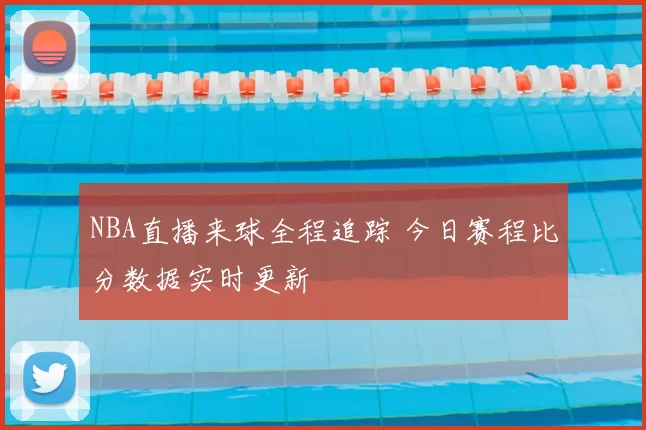 NBA直播来球全程追踪 今日赛程比分数据实时更新