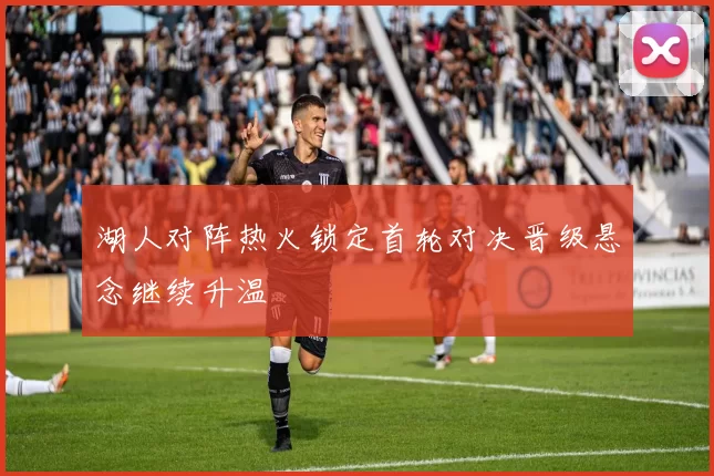 湖人对阵热火锁定首轮对决晋级悬念继续升温