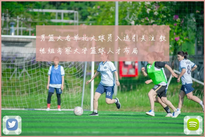 男篮大名单北大球员入选引关注 教练组考察大学篮球人才布局