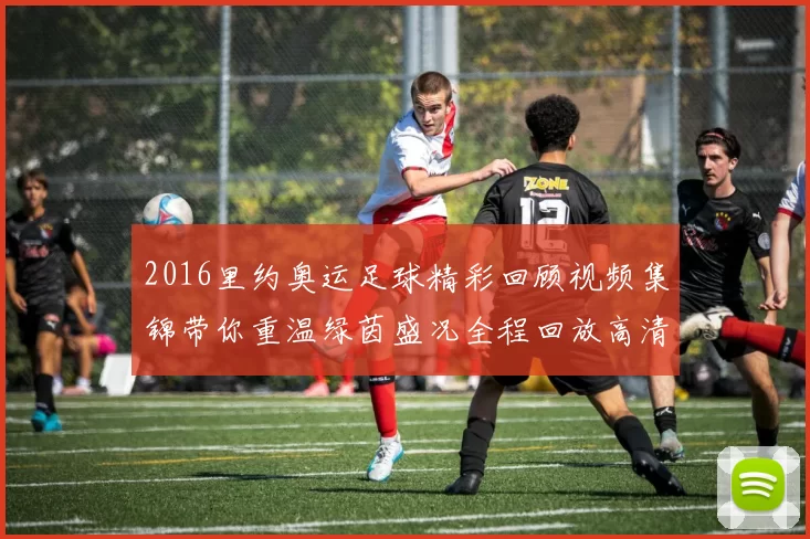 2016里约奥运足球精彩回顾视频集锦带你重温绿茵盛况全程回放高清