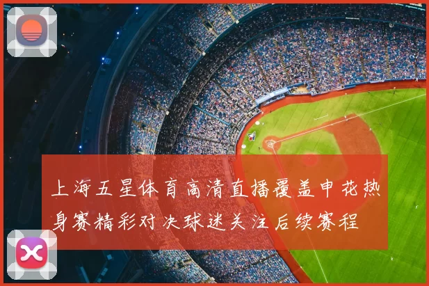 上海五星体育高清直播覆盖申花热身赛精彩对决球迷关注后续赛程