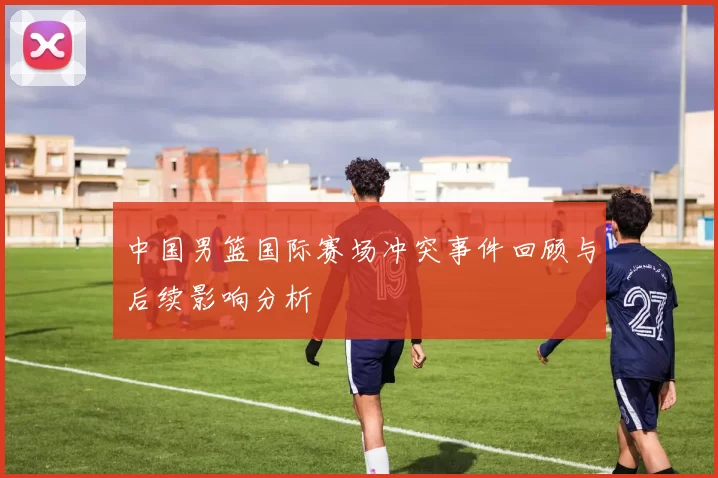 中国男篮国际赛场冲突事件回顾与后续影响分析