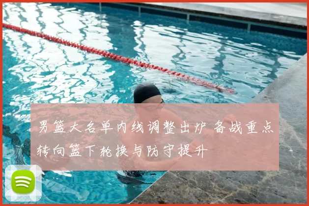 男篮大名单内线调整出炉 备战重点转向篮下轮换与防守提升