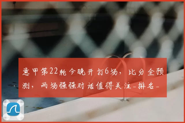 意甲第22轮今晚开打6场，比分全预测，两场强强对话值得关注_排名_欧冠_国米