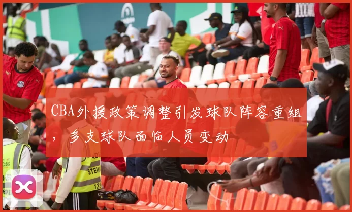 CBA外援政策调整引发球队阵容重组,多支球队面临人员变动