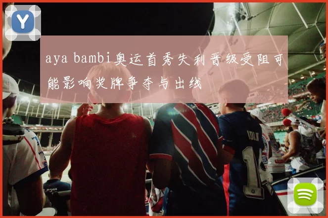 aya bambi奥运首秀失利晋级受阻可能影响奖牌争夺与出线