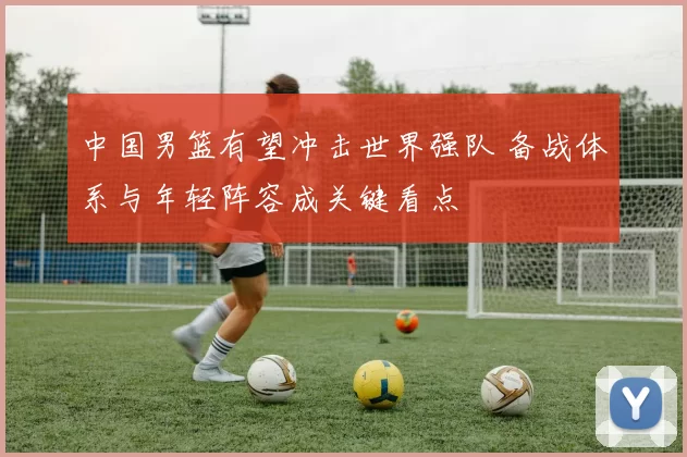 中国男篮有望冲击世界强队 备战体系与年轻阵容成关键看点