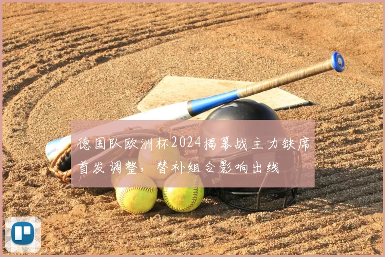 德国队欧洲杯2024揭幕战主力缺席首发调整，替补组合影响出线