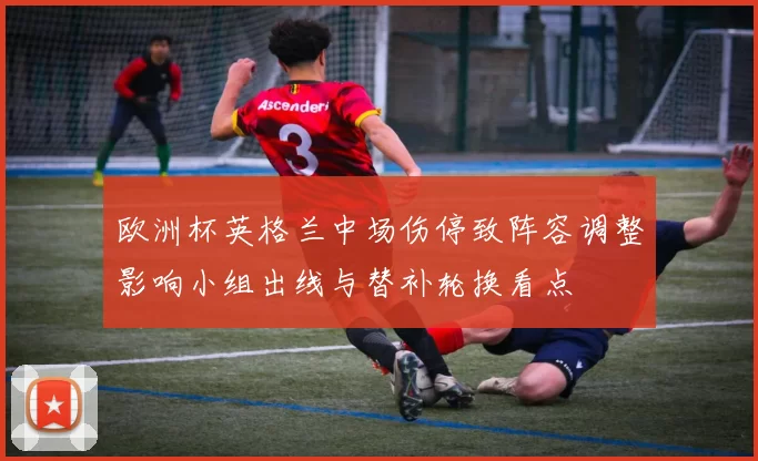 欧洲杯英格兰中场伤停致阵容调整影响小组出线与替补轮换看点