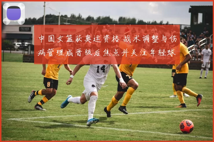 中国女篮获奥运资格 战术调整与伤病管理成晋级后焦点并关注年轻球员成长