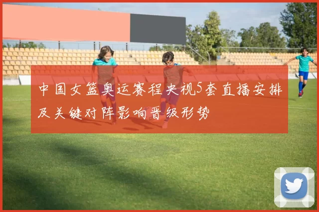 中国女篮奥运赛程央视5套直播安排及关键对阵影响晋级形势