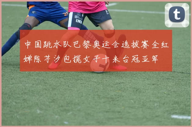 中国跳水队巴黎奥运会选拔赛全红婵陈芋汐包揽女子十米台冠亚军