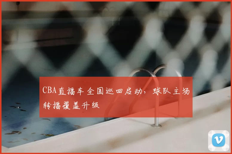 CBA直播车全国巡回启动,球队主场转播覆盖升级