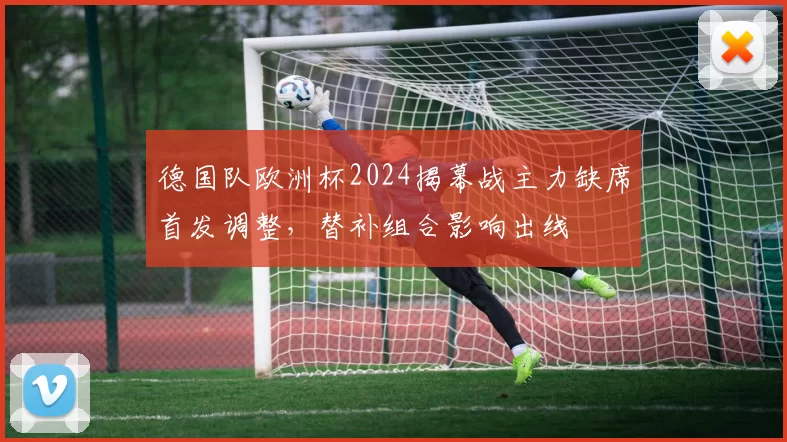 德国队欧洲杯2024揭幕战主力缺席首发调整，替补组合影响出线