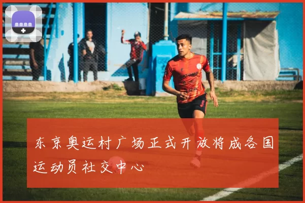 东京奥运村广场正式开放将成各国运动员社交中心