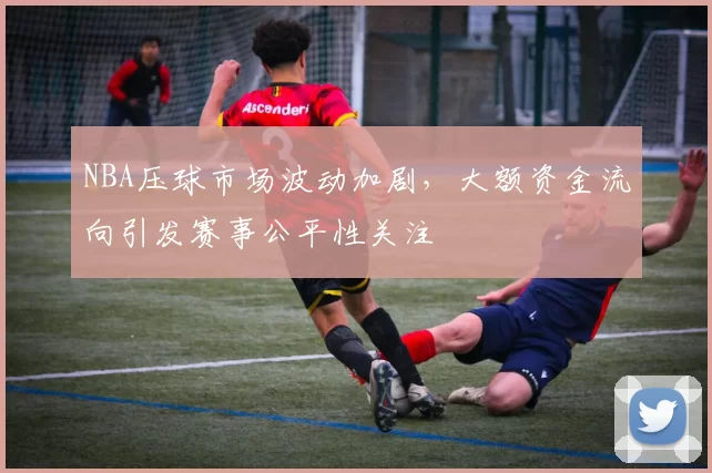 NBA压球市场波动加剧,大额资金流向引发赛事公平性关注