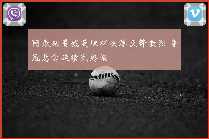 阿森纳曼城英联杯决赛交锋激烈 争冠悬念延续到终场