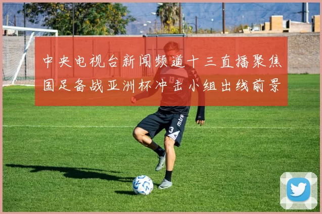 中央电视台新闻频道十三直播聚焦国足备战亚洲杯冲击小组出线前景
