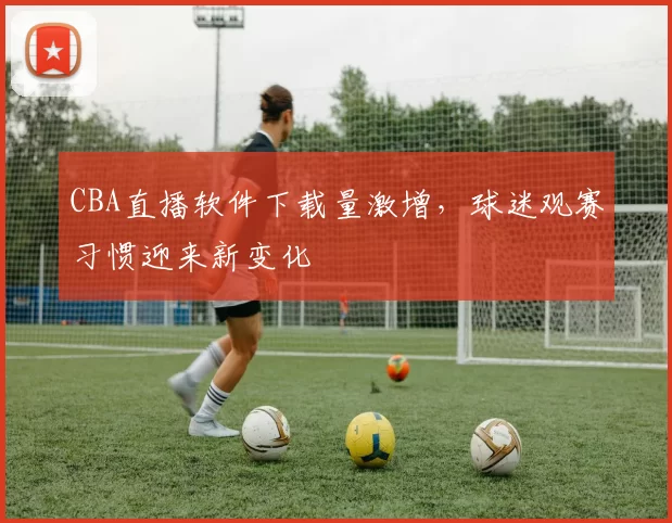CBA直播软件下载量激增,球迷观赛习惯迎来新变化