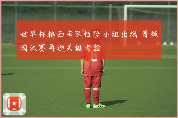 世界杯梅西率队惊险小组出线 晋级淘汰赛再迎关键考验