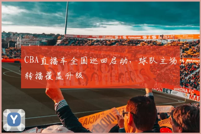 CBA直播车全国巡回启动，球队主场转播覆盖升级