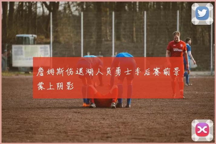 詹姆斯伤退湖人负勇士季后赛前景蒙上阴影