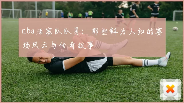 nba活塞队队员：那些鲜为人知的赛场风云与传奇故事