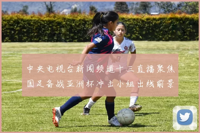 中央电视台新闻频道十三直播聚焦国足备战亚洲杯冲击小组出线前景