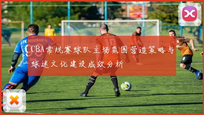 CBA常规赛球队主场氛围营造策略与球迷文化建设成效分析