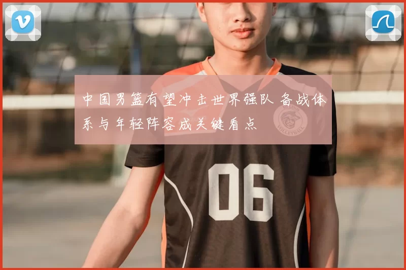 中国男篮有望冲击世界强队 备战体系与年轻阵容成关键看点