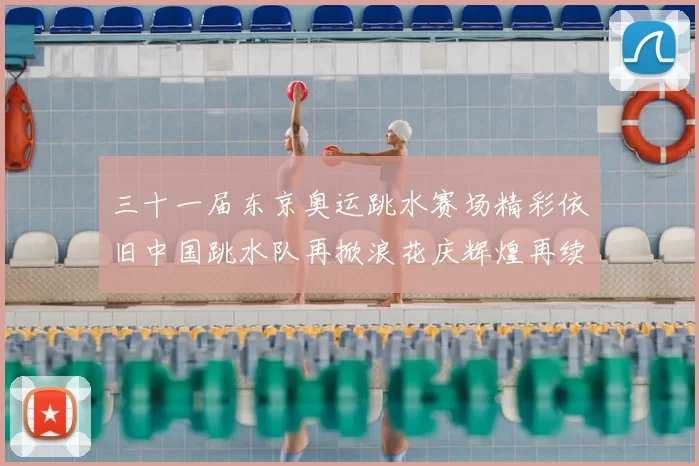 三十一届东京奥运跳水赛场精彩依旧中国跳水队再掀浪花庆辉煌再续