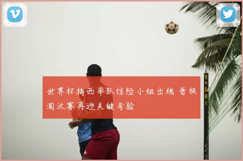 世界杯梅西率队惊险小组出线 晋级淘汰赛再迎关键考验