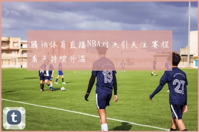 腾讯体育直播NBA对决引关注 赛程看点持续升温