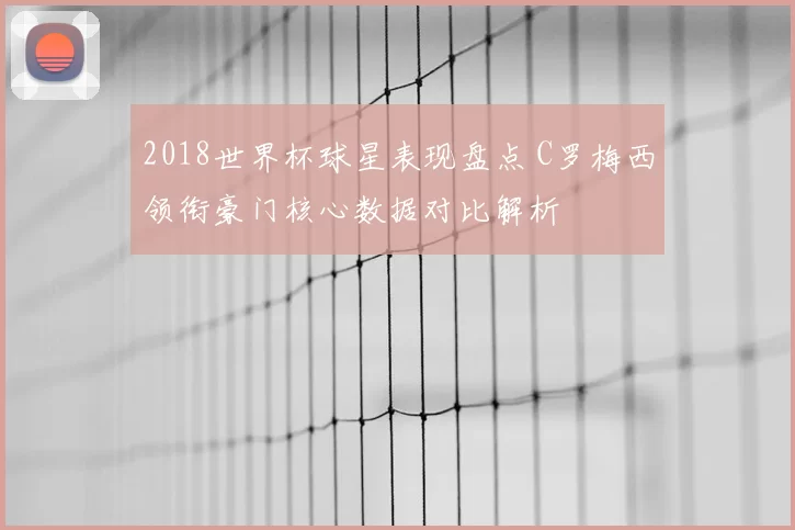 2018世界杯球星表现盘点 C罗梅西领衔豪门核心数据对比解析