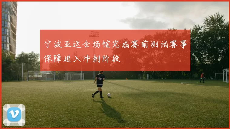 宁波亚运会场馆完成赛前测试赛事保障进入冲刺阶段