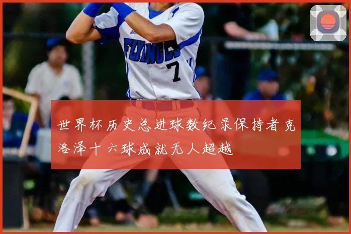 世界杯历史总进球数纪录保持者克洛泽十六球成就无人超越