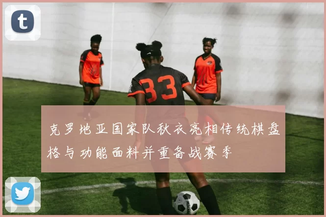 克罗地亚国家队秋衣亮相传统棋盘格与功能面料并重备战赛季