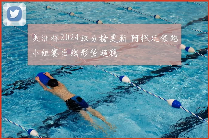 美洲杯2024积分榜更新 阿根廷领跑小组赛出线形势趋稳