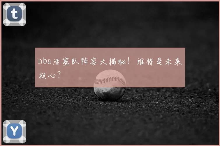 nba活塞队阵容大揭秘！谁将是未来核心？